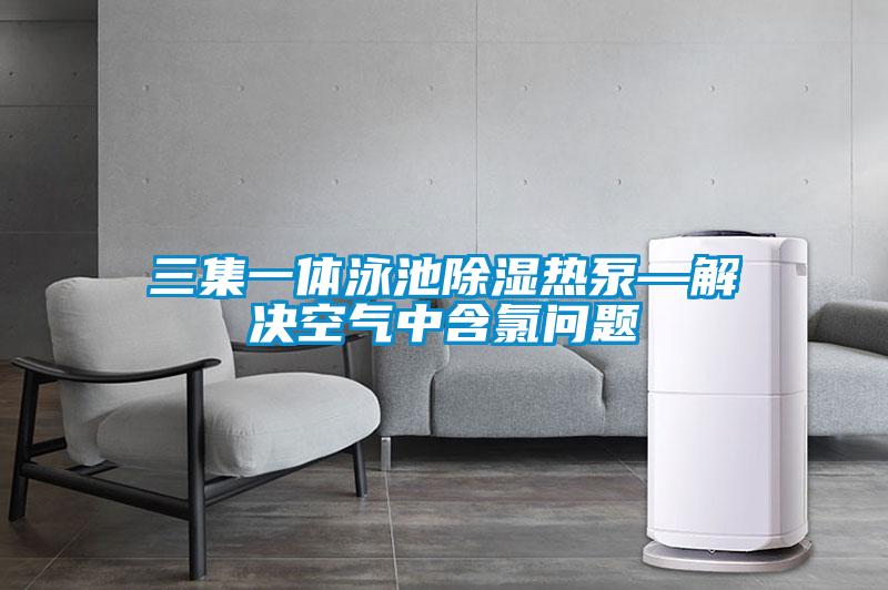 三集一體泳池91看片在线下载熱泵—解決空氣中含氯問題