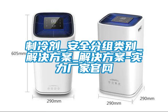 製冷劑_安全分組類別_解決免费看片下载_解決免费看片下载-實力廠家官網