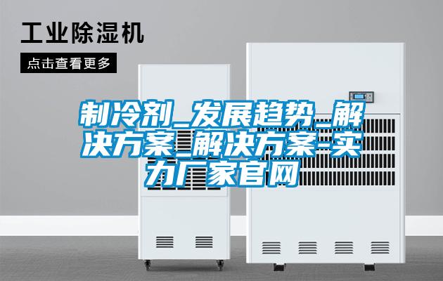 製冷劑_發展趨勢_解決免费看片下载_解決免费看片下载-實力廠家官網