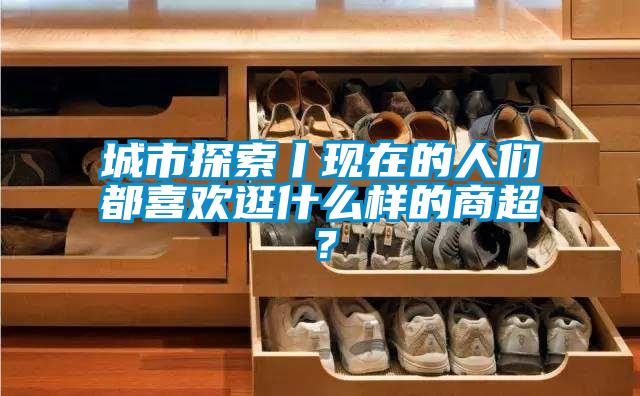 城市探索丨現在的人們都喜歡逛什麽樣的商超？