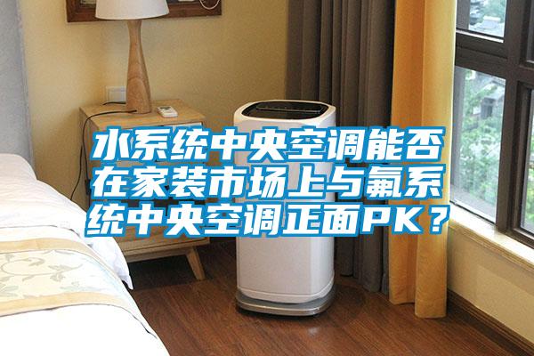 水係統中央空調能否在家裝市場上與氟係統中央空調正麵PK？